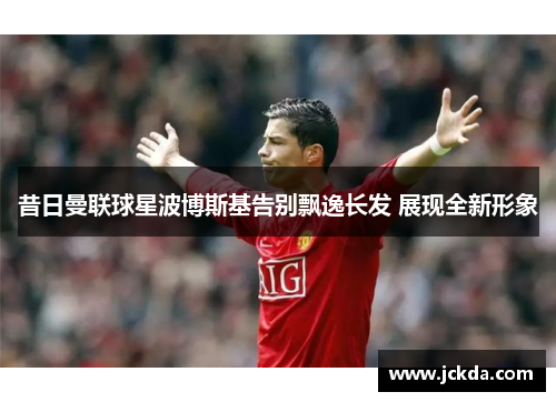 昔日曼联球星波博斯基告别飘逸长发 展现全新形象 昔日曼联球星波博斯基告别飘逸长发 展现全新形象