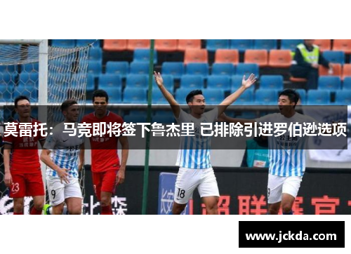 莫雷托:马竞即将签下鲁杰里 已排除引进罗伯逊选项 莫雷托:马竞即将签下鲁杰里 已排除引进罗伯逊选项