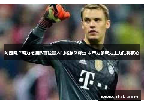 阿图博卢成为德国队首位黑人门将意义深远 未来力争成为主力门将核心 阿图博卢成为德国队首位黑人门将意义深远 未来力争成为主力门将核心