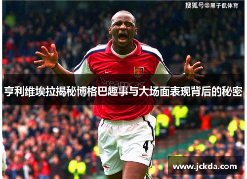 亨利维埃拉揭秘博格巴趣事与大场面表现背后的秘密