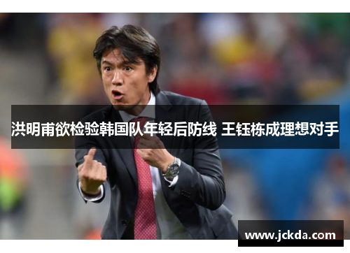 洪明甫欲检验韩国队年轻后防线 王钰栋成理想对手