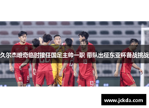 久尔杰维奇临时接任国足主帅一职 带队出征东亚杯备战挑战
