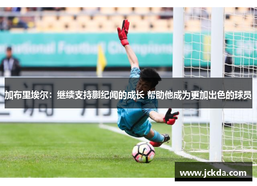 加布里埃尔:继续支持蒯纪闻的成长 帮助他成为更加出色的球员 加布里埃尔:继续支持蒯纪闻的成长 帮助他成为更加出色的球员